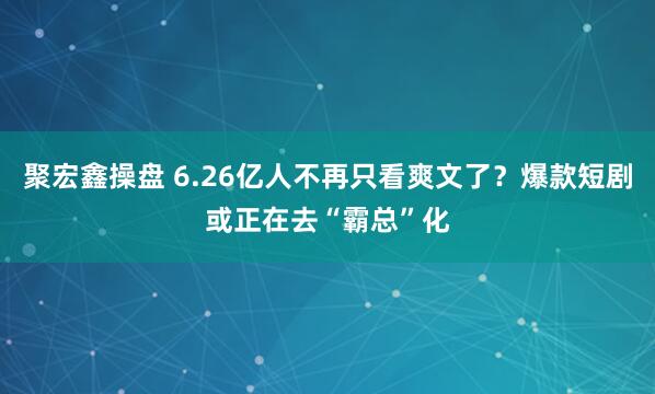 聚宏鑫操盘 6.26亿人不再只看爽文了?爆款短剧或正在去“霸总”化