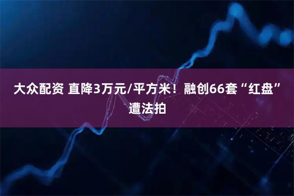 大众配资 直降3万元/平方米!融创66套“红盘”遭法拍