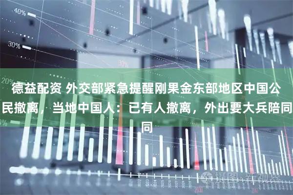 德益配资 外交部紧急提醒刚果金东部地区中国公民撤离，当地中国人：已有人撤离，外出要大兵陪同