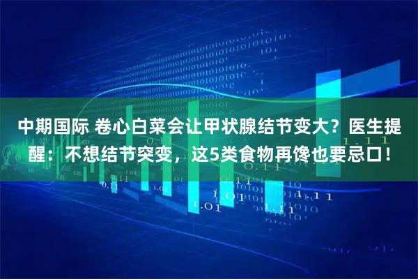 中期国际 卷心白菜会让甲状腺结节变大?医生提醒:不想结节突变,这5类食物再馋也要忌口!