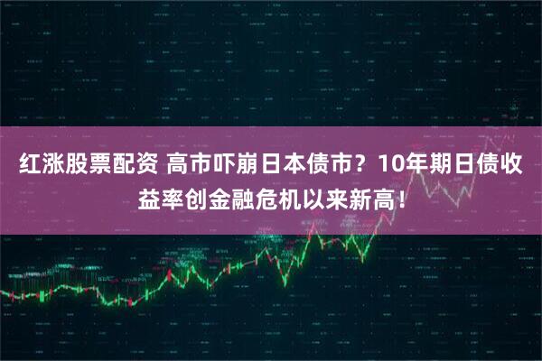 红涨股票配资 高市吓崩日本债市?10年期日债收益率创金融危机以来新高!