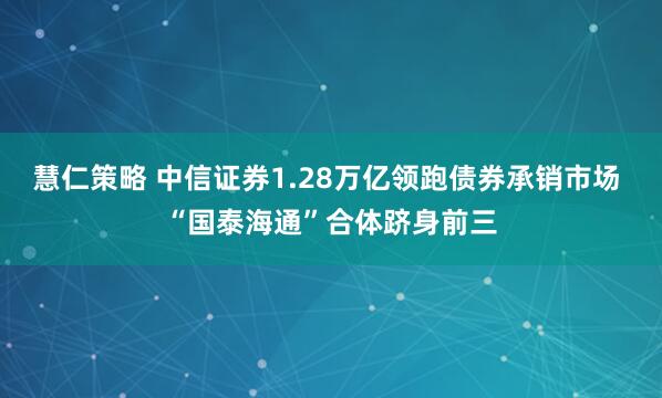 慧仁策略 中信证券1.28万亿领跑债券承销市场 “国泰海通”合体跻身前三