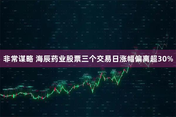 非常谋略 海辰药业股票三个交易日涨幅偏离超30%