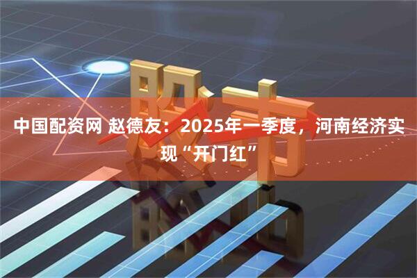 中国配资网 赵德友：2025年一季度，河南经济实现“开门红”