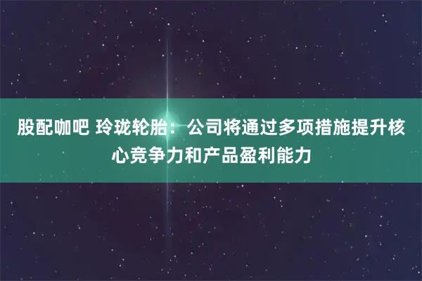 股配咖吧 玲珑轮胎：公司将通过多项措施提升核心竞争力和产品盈利能力