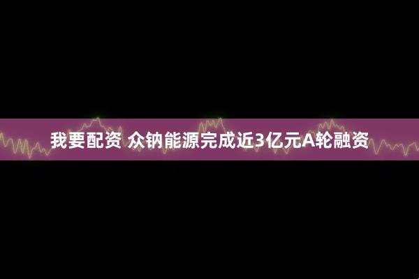 我要配资 众钠能源完成近3亿元A轮融资