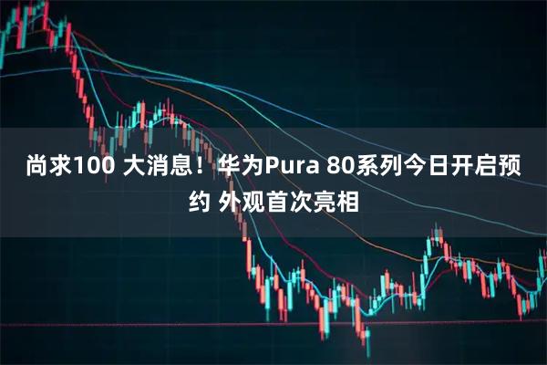 尚求100 大消息！华为Pura 80系列今日开启预约 外观首次亮相
