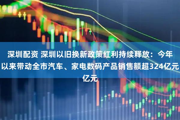 深圳配资 深圳以旧换新政策红利持续释放：今年以来带动全市汽车、家电数码产品销售额超324亿元