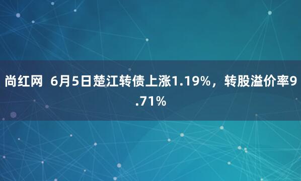 尚红网  6月5日楚江转债上涨1.19%，转股溢价率9.71%