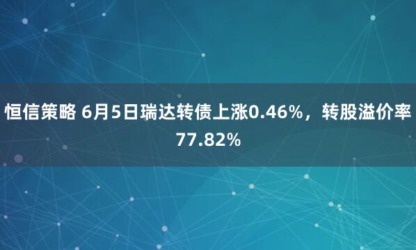 恒信策略 6月5日瑞达转债上涨0.46%，转股溢价率77.82%