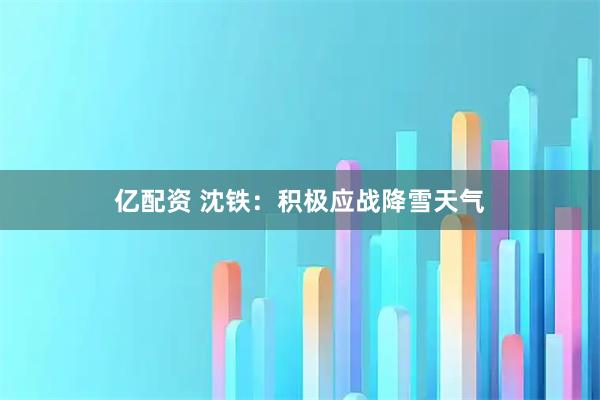 亿配资 沈铁:积极应战降雪天气