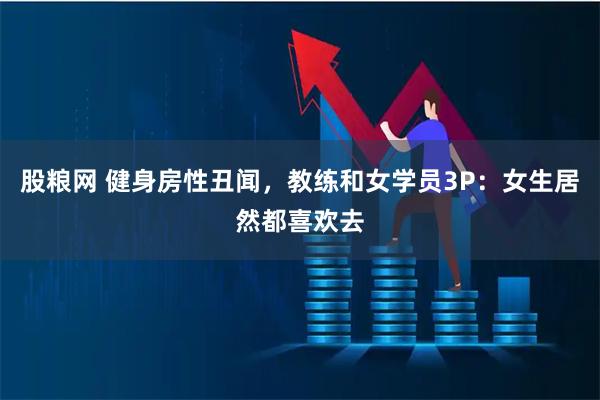 股粮网 健身房性丑闻，教练和女学员3P：女生居然都喜欢去