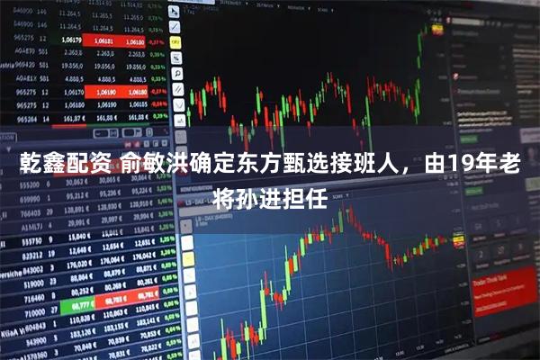 乾鑫配资 俞敏洪确定东方甄选接班人,由19年老将孙进担任