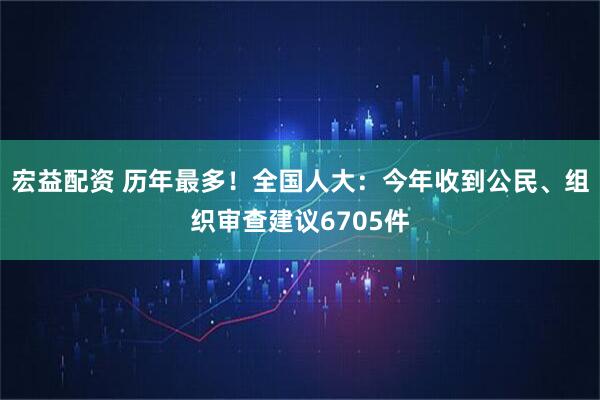 宏益配资 历年最多！全国人大：今年收到公民、组织审查建议6705件