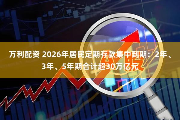 万利配资 2026年居民定期存款集中到期：2年、3年、5年期合计超30万亿元